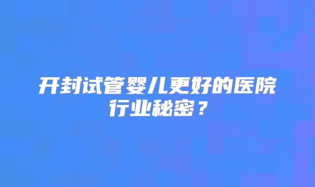 开封试管婴儿更好的医院行业秘密？