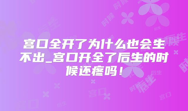 宫口全开了为什么也会生不出_宫口开全了后生的时候还疼吗!
