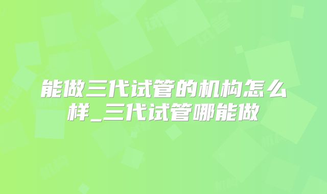 能做三代试管的机构怎么样_三代试管哪能做