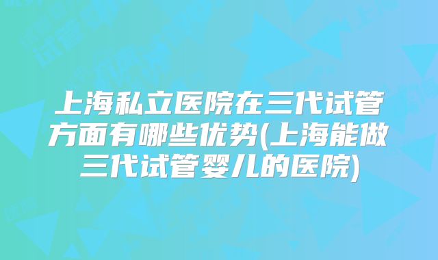 上海私立医院在三代试管方面有哪些优势(上海能做三代试管婴儿的医院)