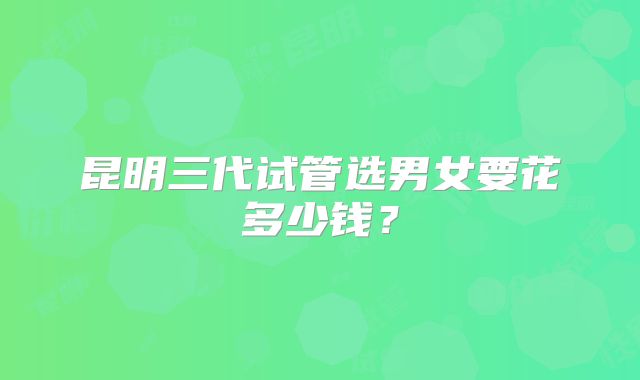昆明三代试管选男女要花多少钱？