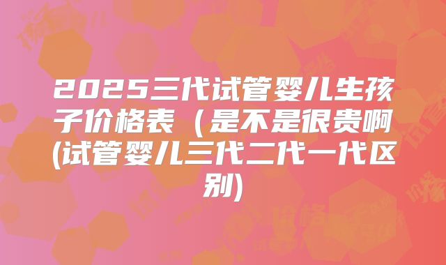 2025三代试管婴儿生孩子价格表（是不是很贵啊(试管婴儿三代二代一代区别)