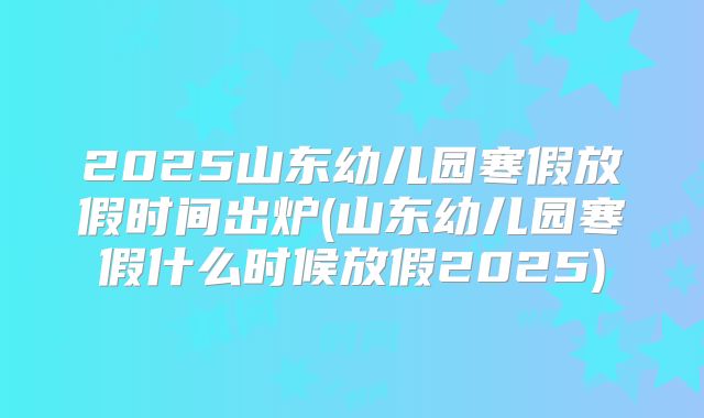 2025山东幼儿园寒假放假时间出炉(山东幼儿园寒假什么时候放假2025)