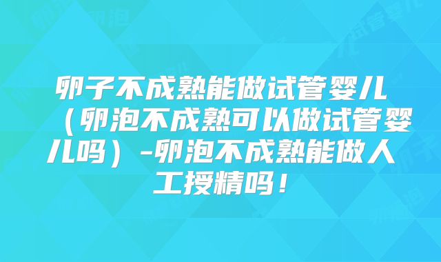 卵子不成熟能做试管婴儿（卵泡不成熟可以做试管婴儿吗）-卵泡不成熟能做人工授精吗！