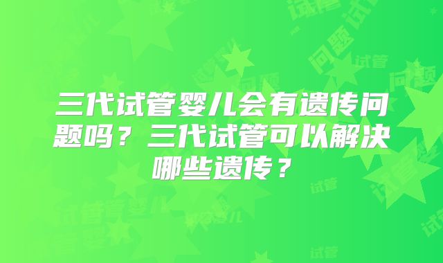 三代试管婴儿会有遗传问题吗?三代试管可以解决哪些遗传?