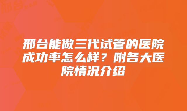邢台能做三代试管的医院成功率怎么样？附各大医院情况介绍