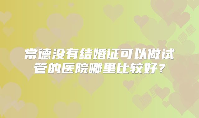 常德没有结婚证可以做试管的医院哪里比较好?