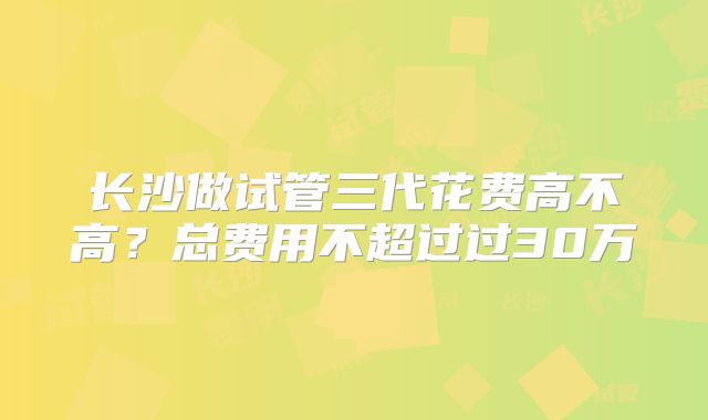 长沙做试管三代花费高不高？总费用不超过过30万