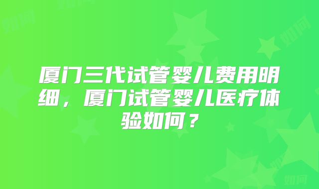 厦门三代试管婴儿费用明细，厦门试管婴儿医疗体验如何？