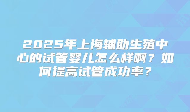 2025年上海辅助生殖中心的试管婴儿怎么样啊？如何提高试管成功率？