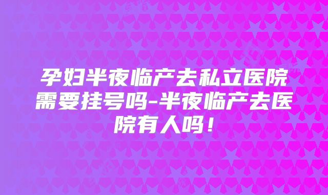 孕妇半夜临产去私立医院需要挂号吗-半夜临产去医院有人吗！