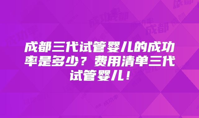 成都三代试管婴儿的成功率是多少?费用清单三代试管婴儿!