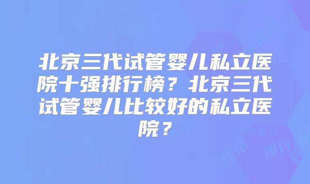 北京三代试管婴儿私立医院十强排行榜？北京三代试管婴儿比较好的私立医院？