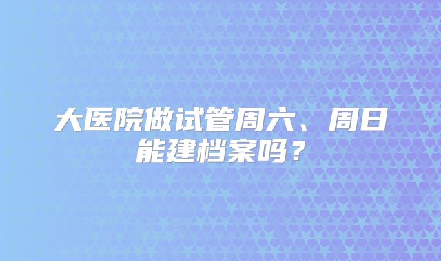 大医院做试管周六、周日能建档案吗？