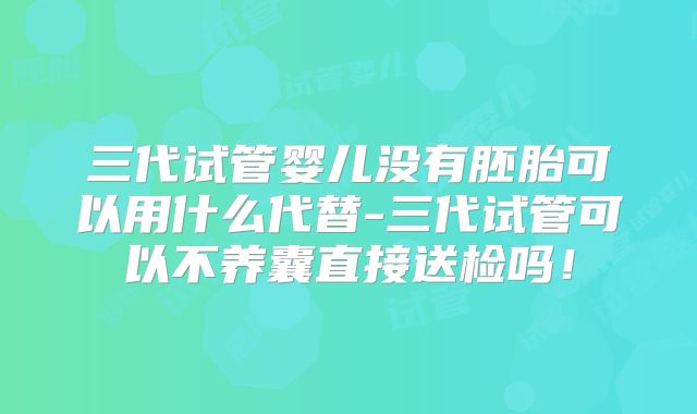 三代试管婴儿没有胚胎可以用什么代替-三代试管可以不养囊直接送检吗！