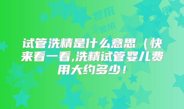 试管洗精是什么意思(快来看一看,洗精试管婴儿费用大约多少!