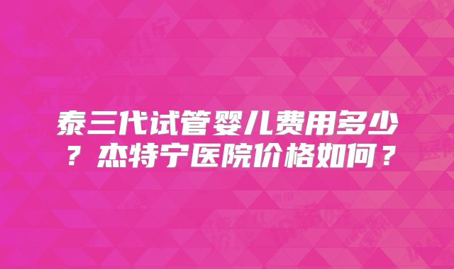 泰三代试管婴儿费用多少？杰特宁医院价格如何？