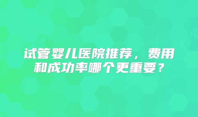试管婴儿医院推荐，费用和成功率哪个更重要？