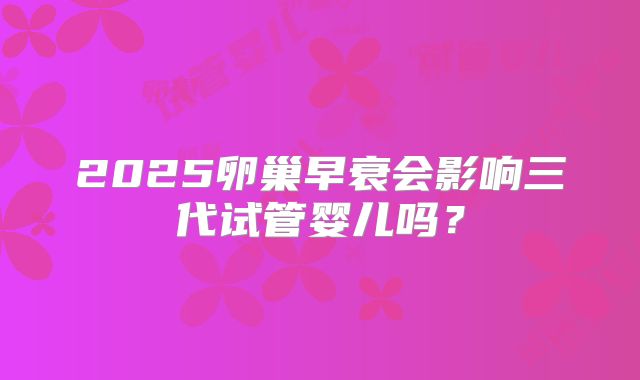2025卵巢早衰会影响三代试管婴儿吗?