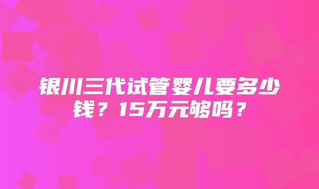 银川三代试管婴儿要多少钱?15万元够吗?