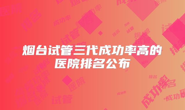 烟台试管三代成功率高的医院排名公布