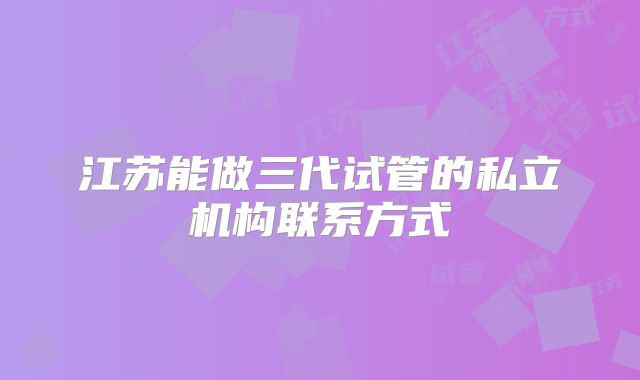 江苏能做三代试管的私立机构联系方式