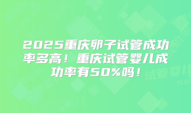 2025重庆卵子试管成功率多高！重庆试管婴儿成功率有50%吗！