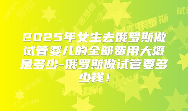 2025年女生去俄罗斯做试管婴儿的全部费用大概是多少-俄罗斯做试管要多少钱！