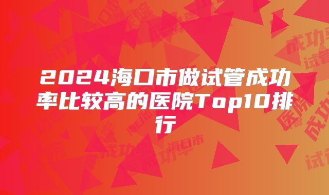 2024海口市做试管成功率比较高的医院Top10排行