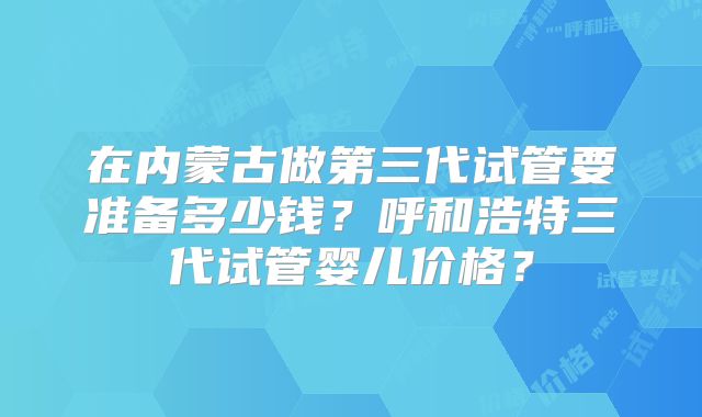 在内蒙古做第三代试管要准备多少钱?呼和浩特三代试管婴儿价格?