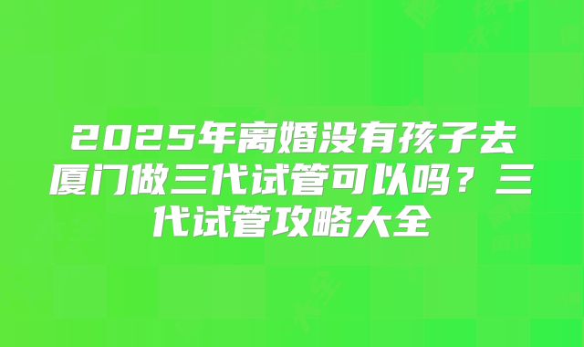 2025年离婚没有孩子去厦门做三代试管可以吗?三代试管攻略大全