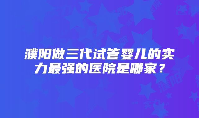 濮阳做三代试管婴儿的实力最强的医院是哪家?