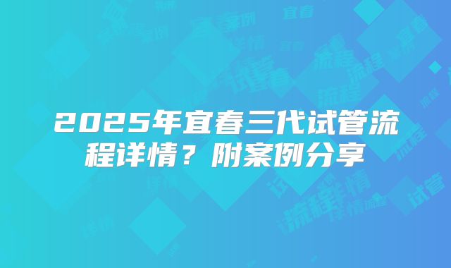 2025年宜春三代试管流程详情？附案例分享