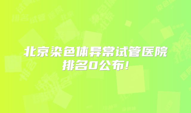 北京染色体异常试管医院排名0公布!