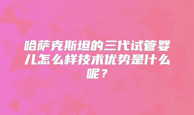 哈萨克斯坦的三代试管婴儿怎么样技术优势是什么呢？