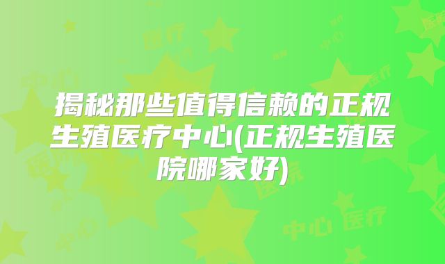 揭秘那些值得信赖的正规生殖医疗中心(正规生殖医院哪家好)