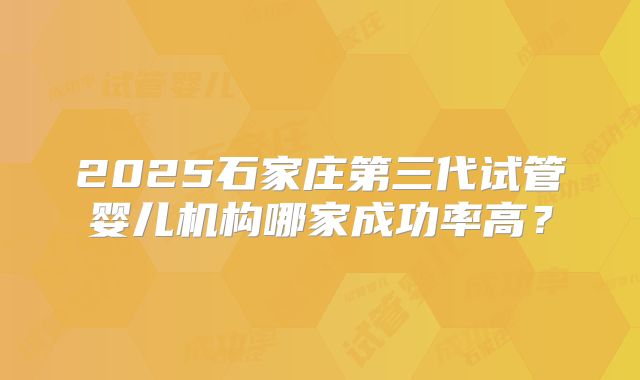 2025石家庄第三代试管婴儿机构哪家成功率高？