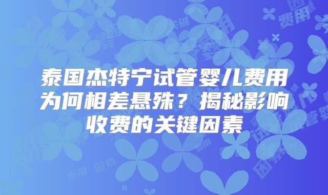 泰国杰特宁试管婴儿费用为何相差悬殊？揭秘影响收费的关键因素