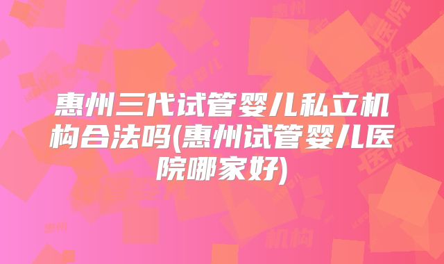 惠州三代试管婴儿私立机构合法吗(惠州试管婴儿医院哪家好)