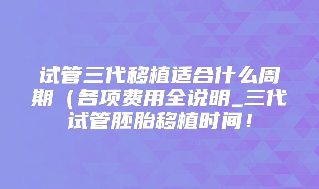 试管三代移植适合什么周期（各项费用全说明_三代试管胚胎移植时间！