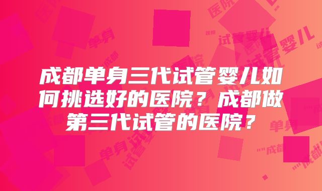 成都单身三代试管婴儿如何挑选好的医院？成都做第三代试管的医院？
