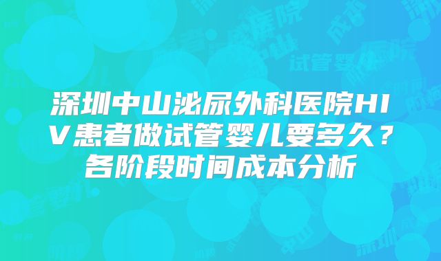 深圳中山泌尿外科医院HIV患者做试管婴儿要多久?各阶段时间成本分析
