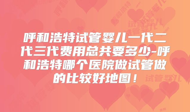 呼和浩特试管婴儿一代二代三代费用总共要多少-呼和浩特哪个医院做试管做的比较好地图！