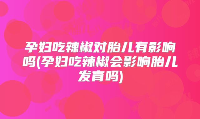 孕妇吃辣椒对胎儿有影响吗(孕妇吃辣椒会影响胎儿发育吗)