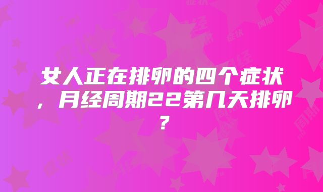 女人正在排卵的四个症状,月经周期22第几天排卵?