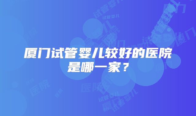 厦门试管婴儿较好的医院是哪一家?