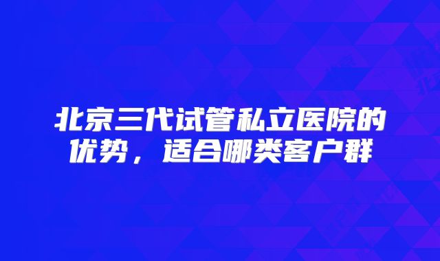 北京三代试管私立医院的优势,适合哪类客户群