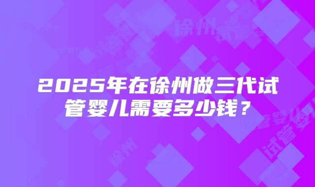 2025年在徐州做三代试管婴儿需要多少钱?