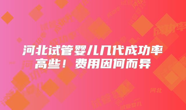 河北试管婴儿几代成功率高些!费用因何而异