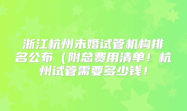 浙江杭州未婚试管机构排名公布（附总费用清单！杭州试管需要多少钱！